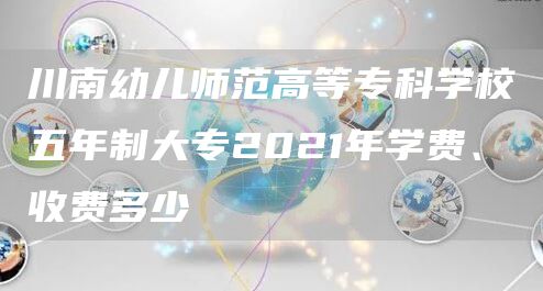 川南幼儿师范高等专科学校五年制大专2021年学费、收费多少