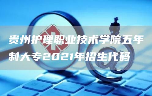 贵州护理职业技术学院五年制大专2021年招生代码