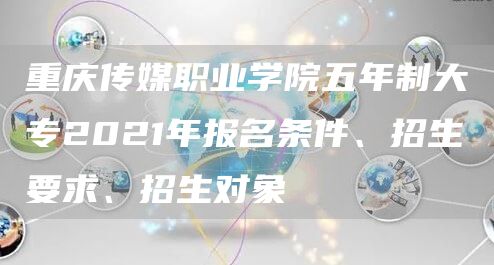 重庆传媒职业学院五年制大专2021年报名条件、招生要求、招生对象