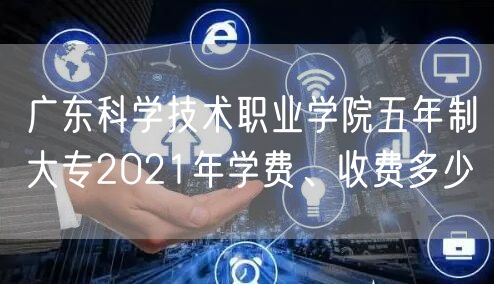 广东科学技术职业学院五年制大专2021年学费、收费多少