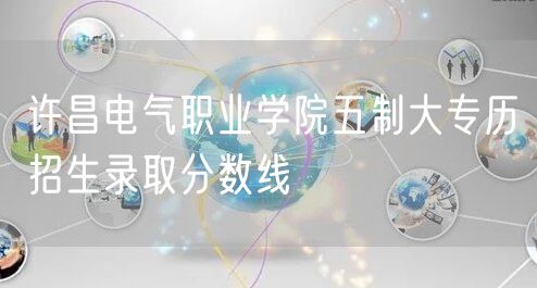 许昌电气职业学院五制大专历招生录取分数线