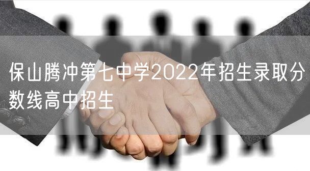 保山腾冲第七中学2022年招生录取分数线高中招生